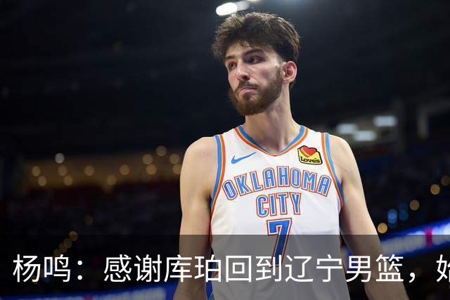 杨鸣：感谢库珀回到辽宁男篮，始终保持稳定MVP表现