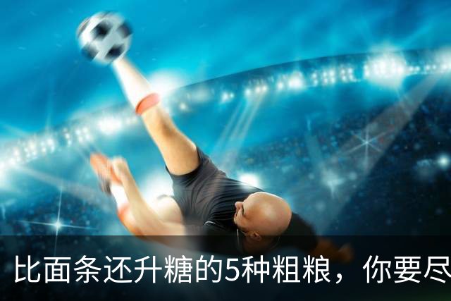 比面条还升糖的5种粗粮，你要尽量少吃！很多人还拿来辅助减肥！