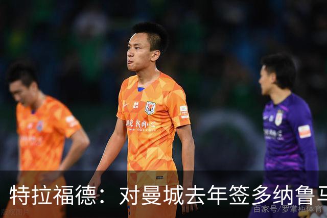 特拉福德：对曼城去年签多纳鲁马感到意外，目标成为英格兰一门