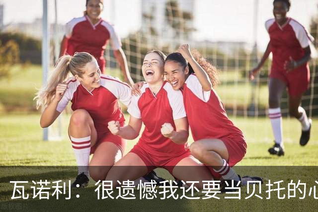 瓦诺利：很遗憾我还要当贝托的心理医生；我要帮佛罗伦萨起飞