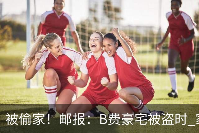 被偷家！邮报：B费豪宅被盗时 家人不在屋内；俱乐部正在安抚B费