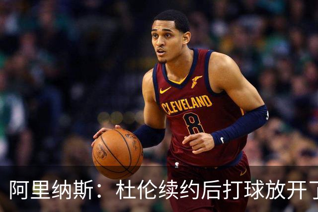 阿里纳斯：杜伦续约后打球放开了 上赛季季后赛失常是因合同压力
