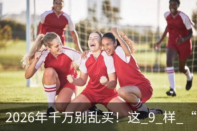 2026年千万别乱买！这 9 样 “垃圾物品”，买回家就后悔，扔都嫌麻烦！