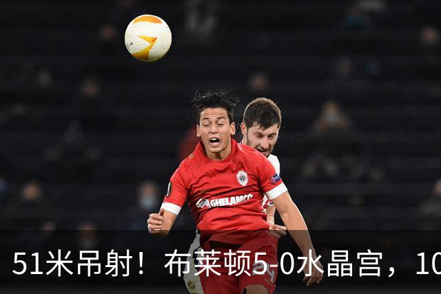 51米吊射！布莱顿5-0水晶宫，10分钟3球打崩德比对手